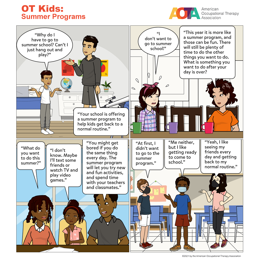 Panel 1 Image description: Son and father standing in child’s bedroom talking. Son: “Why do I have to go to summer school? Can’t I just hang out and play?” Father: “Your school is offering a summer program to help kids get back to a normal routine.”  Panel 2 Image description: Daughter and parents eating at the dinner table. Daughter: “I don’t want to go to summer school!” Mom: “This year it is more like a summer program, and those can be fun. There will still be plenty of time to do the other things you want to do this summer. What is something you want to do after your day at the summer program?   Panel 3 Image description: Daughter and parents talking at a table. Mom: “What do you want to do this summer?” Daughter: “I don’t know. Maybe I’ll text some friends or watch TV and play video games.” Dad: “You might get bored if you do the same thing every day. The summer program will let you try new and fun activities and spend time with your teachers and classmates.”  Panel 4 Image description: Three kids at the summer program. Friend 1: “At first, I didn’t want to go to the summer program.” Friend 2: “Me neither, but I like getting ready to come to school. Friend 3: “Yeah, I like seeing my friends every day and getting back to my normal routine.”